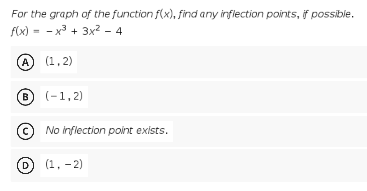 For the graph of the function f(x), find any inflection points, if possible.
f(x) =
х3 + 3x2
4
(A (1,2)
В
(-1,2)
(c) No inflection point exists.
(1, – 2)
