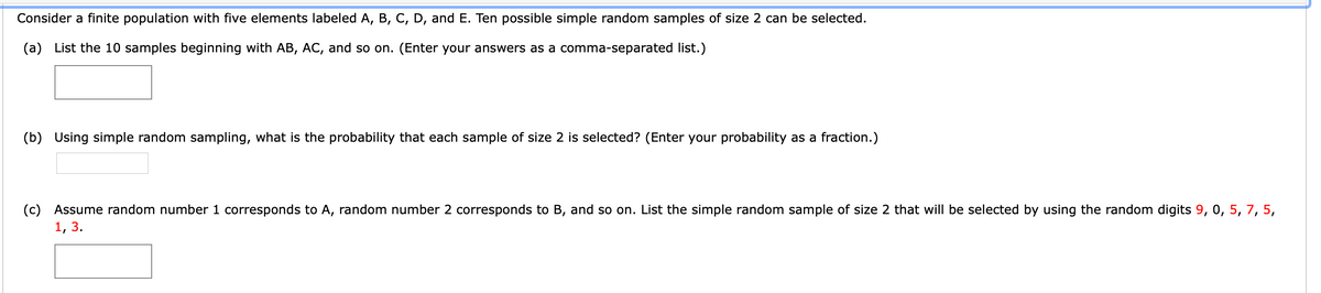 Consider a finite population with five elements labeled A, B, C, D, and E. Ten possible simple random samples of size 2 can be selected.
(a) List the 10 samples beginning with AB, AC, and so on. (Enter your answers as a comma-separated list.)
(b) Using simple random sampling, what is the probability that each sample of size 2 is selected? (Enter your probability as a fraction.)
(c) Assume random number 1 corresponds to A, random number 2 corresponds to B, and so on. List the simple random sample of size 2 that will be selected by using the random digits 9, 0, 5, 7, 5,
1, 3.

