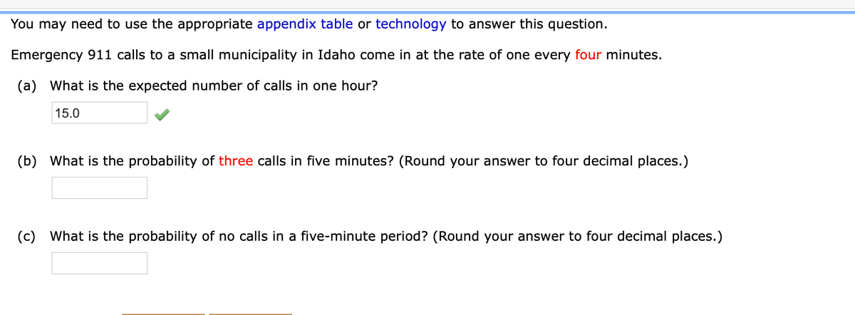 You may need to use the appropriate appendix table or technology to answer this question.
Emergency 911 calls to a small municipality in Idaho come in at the rate of one every four minutes.
(a) What is the expected number of calls in one hour?
15.0
(b) What is the probability of three calls in five minutes? (Round your answer to four decimal places.)
(c) What is the probability of no calls in a five-minute period? (Round your answer to four decimal places.)
