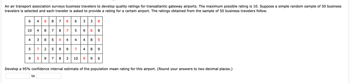 An air transport association surveys business travelers to develop quality ratings for transatlantic gateway airports. The maximum possible rating is 10. Suppose a simple random sample of 50 business
travelers is selected and each traveler is asked to provide a rating for a certain airport. The ratings obtained from the sample of 50 business travelers follow.
6 4 6 8 7663 3 8
10 4 8 7 8 7 5 9 6 8
4 3 8 5 4 4 4 4 8 5
5 7 2 599 7 4 8 9
9.
9.
7
8
3
10
9.
6.
Develop a 95% confidence interval estimate of the population mean rating for this airport. (Round your answers to two decimal places.)
to
