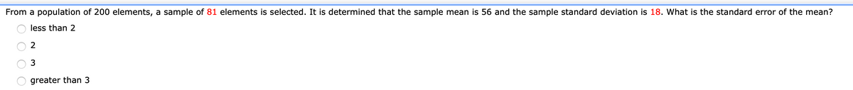 From a population of 200 elements, a sample of 81 elements is selected. It is determined that the sample mean is 56 and the sample standard deviation is 18. What is the standard error of the mean?
less than 2
greater than 3
