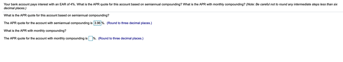 Your bank account pays interest with an EAR of 4%. What is the APR quote for this account based on semiannual compounding? What is the APR with monthly compounding? (Note: Be careful not to round any intermediate steps less than six
decimal places.)
What is the APR quote for this account based on semiannual compounding?
The APR quote for the account with semiannual compounding is 3.96 %. (Round to three decimal places.)
What is the APR with monthly compounding?
The APR quote for the account with monthly compounding is
%. (Round to three decimal places.)
