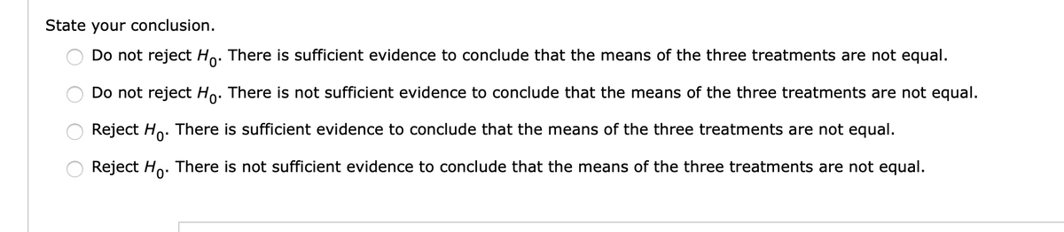 State your conclusion.
Do not reject Ho. There is sufficient evidence to conclude that the means of the three treatments are not equal.
Do not reject Ho. There is not sufficient evidence to conclude that the means of the three treatments are not equal.
Reject Ho. There is sufficient evidence to conclude that the means of the three treatments are not equal.
Reject Ho. There is not sufficient evidence to conclude that the means of the three treatments are not equal.
