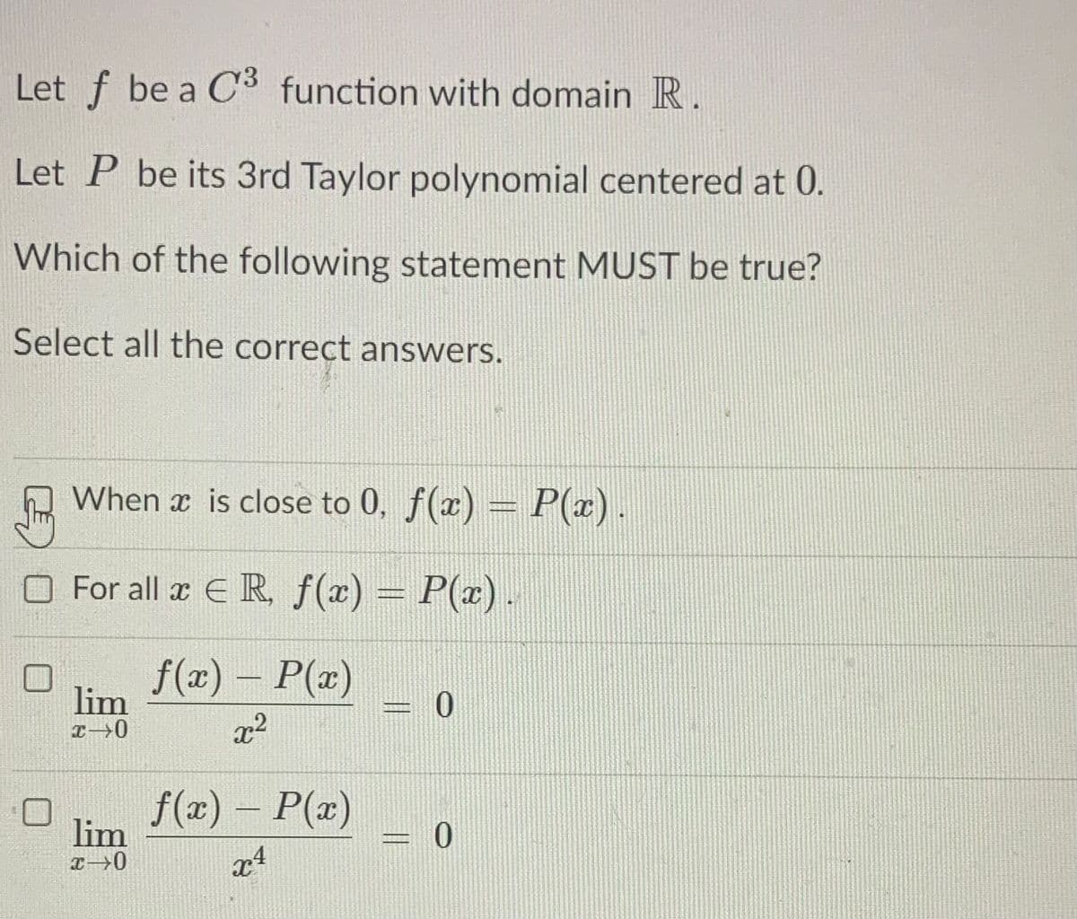 Let f be a C3 function with domain R.
Let P be its 3rd Taylor polynomial centered at 0.
Which of the following statement MUST be true?
Select all the correct answers.
When x is close to 0, f(x) = P(x).
For all x E R, f(x) = P(x).
1837
f(x) – P(x)
lim
|
x2
f(x) – P(x)
lim
