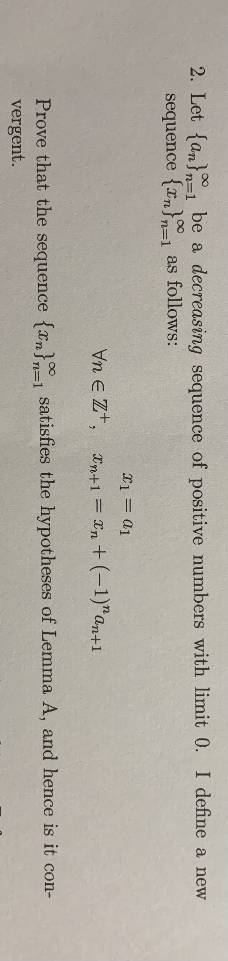 2. Let {an}=l be a decreasing sequence of positive numbers with limit 0. I define a new
sequence {xn}= as follows:
n=1
n=1
X1 = a1
Vn E Zt, xn+1 = Xn + (-1)"an+1
%3D
Prove that the sequence {xn}n=1 satisfies the hypotheses of Lemma A, and hence is it con-
vergent.
