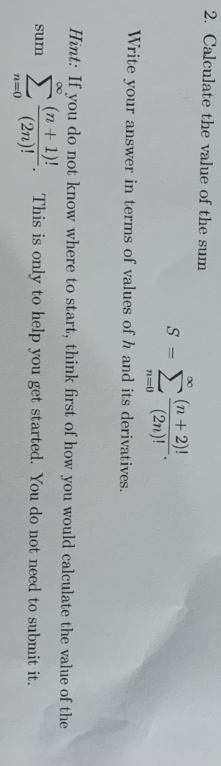 2. Calculate the value of the sum
Σ
(n+2)!
(2n)!
n=0
Write your answer in terms of values of h and its derivatives.
Hint: If you do not know where to start, think first of how you would calculate the value of the
(n+1)!
Σ
This is only to help you get started. You do not need to submit it.
sum
(2n)!
n=0
