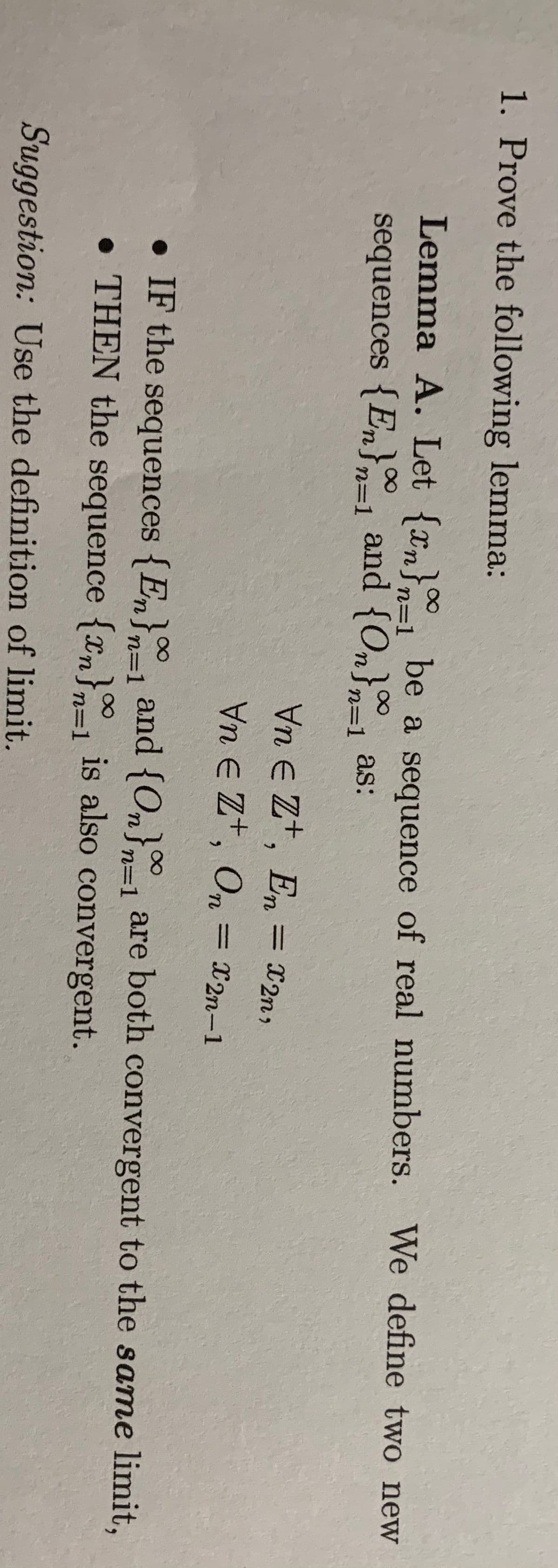 1. Prove the following lemma:
Lemma A. Let {xm} be a sequence of real numbers. We define two new
n=1
sequences {En} and {On} as:
n=1
n=1
Vn E Z+, En
Vn E Zt, On = x2n-1
= X2n,
%3D
• IF the sequences {En}
• THEN the sequence {xn}=1 is also convergent.
100
}n=1
and {On}1 are both convergent to the same limit,
n=1
Suggestion: Use the definition of limit.
