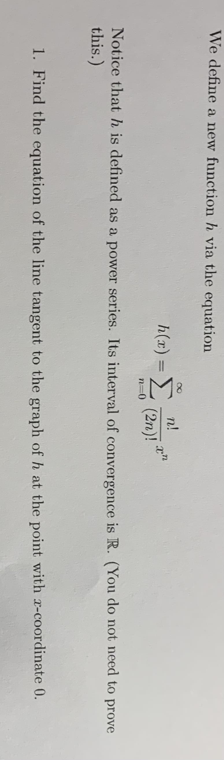 We define a new function h via the equation
n!
h(x) =E
(2n)!
Notice that h is defined as a power series. Its interval of convergence is R. (You do not need to prove
this.)
1. Find the equation of the line tangent to the graph of h at the point with x-coordinate 0.
