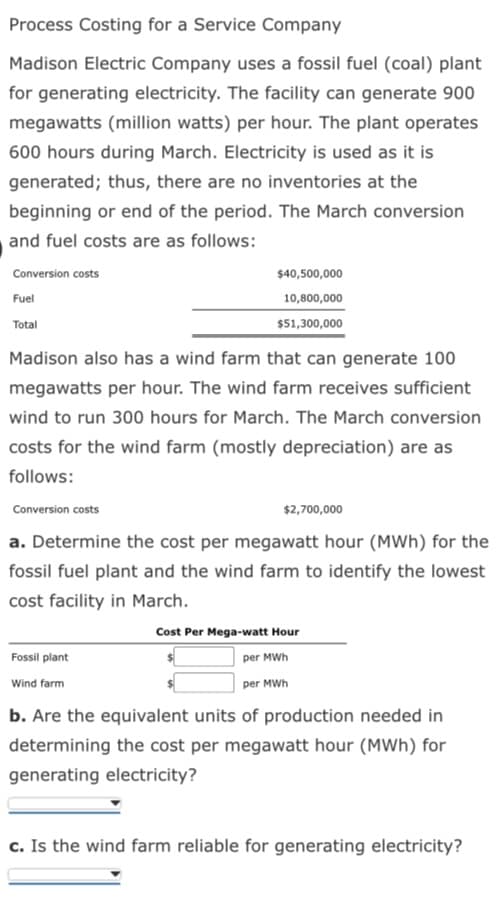 Process Costing for a Service Company
Madison Electric Company uses a fossil fuel (coal) plant
for generating electricity. The facility can generate 900
megawatts (million watts) per hour. The plant operates
600 hours during March. Electricity is used as it is
generated; thus, there are no inventories at the
beginning or end of the period. The March conversion
and fuel costs are as follows:
Conversion costs
Fuel
Total
Madison also has a wind farm that can generate 100
megawatts per hour. The wind farm receives sufficient
wind to run 300 hours for March. The March conversion
costs for the wind farm (mostly depreciation) are as
follows:
Conversion costs
$40,500,000
10,800,000
$51,300,000
Fossil plant
Wind farm
$2,700,000
a. Determine the cost per megawatt hour (MWh) for the
fossil fuel plant and the wind farm to identify the lowest
cost facility in March.
Cost Per Mega-watt Hour
per MWh
per MWh
b. Are the equivalent units of production needed in
determining the cost per megawatt hour (MWh) for
generating electricity?
c. Is the wind farm reliable for generating electricity?