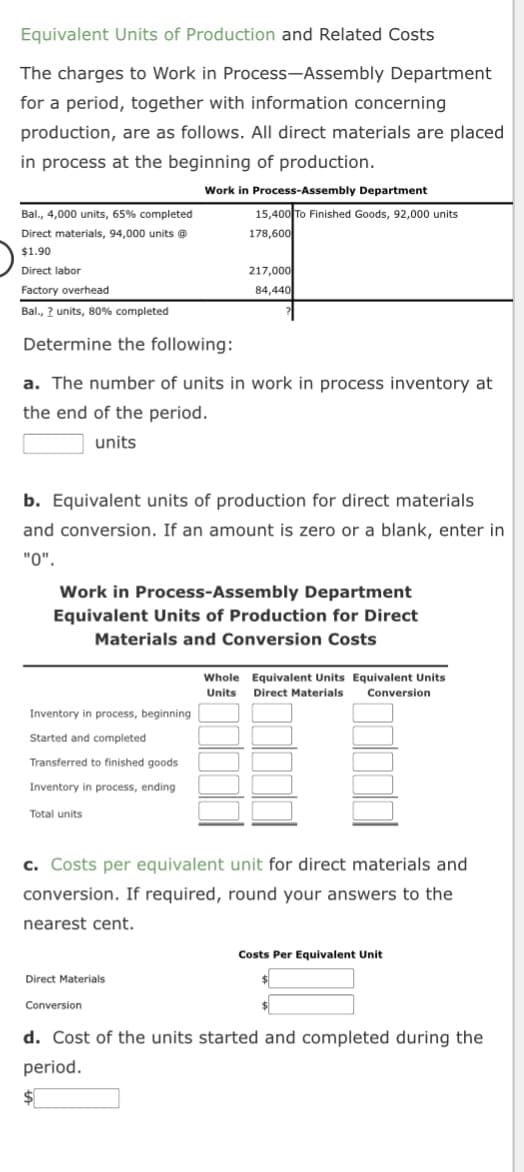 Equivalent Units of Production and Related Costs
The charges to Work in Process-Assembly
for a period, together with information concerning
production, are as follows. All direct materials are placed
in process at the beginning of production.
Bal., 4,000 units, 65% completed
Direct materials, 94,000 units @
$1.90
Direct labor
Factory overhead
Bal., ? units, 80% completed
Determine the following:
Inventory in process, beginning
Started and completed
Transferred to finished goods
Inventory in process, ending
Work in Process-Assembly Department
a. The number of units in work in process inventory at
the end of the period.
units
Total units
b. Equivalent units of production for direct materials
and conversion. If an amount is zero or a blank, enter in
"0".
Department
15,400 To Finished Goods, 92,000 units
178,600
217,000
84,440
Work in Process-Assembly Department
Equivalent Units of Production for Direct
Materials and Conversion Costs
Direct Materials
Conversion
c. Costs per equivalent unit for direct materials and
conversion. If required, round your answers to the
nearest cent.
Whole Equivalent Units Equivalent Units
Units Direct Materials Conversion
Costs Per Equivalent Unit
d. Cost of the units started and completed during the
period.
$