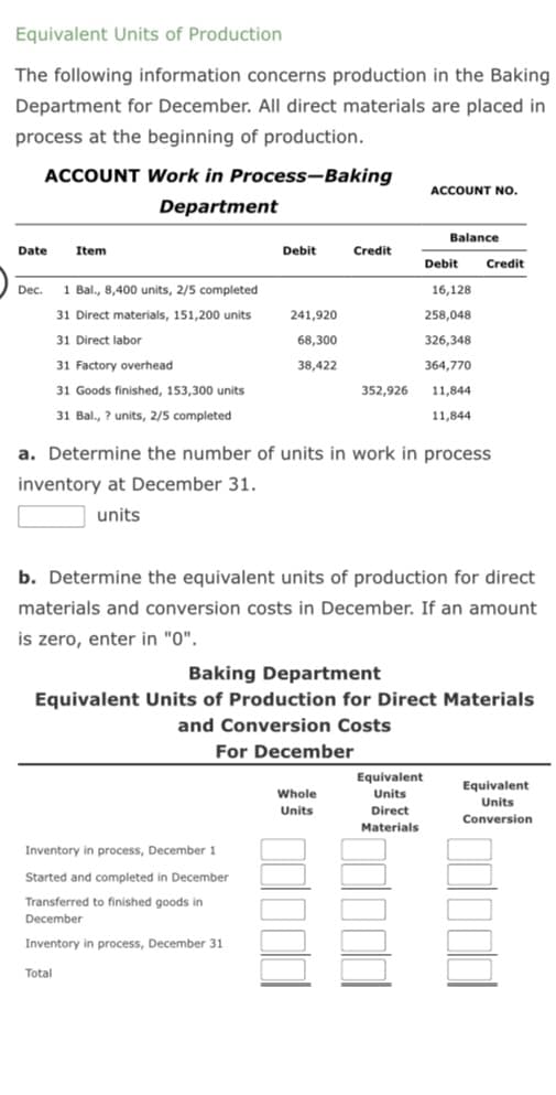 Equivalent Units of Production
The following information concerns production in the Baking
Department for December. All direct materials are placed in
process at the beginning of production.
ACCOUNT Work in Process-Baking
Department
Date
Dec.
Item
1 Bal., 8,400 units, 2/5 completed
31 Direct materials, 151,200 units
31 Direct labor
31 Factory overhead
31 Goods finished, 153,300 units
31 Bal., ? units, 2/5 completed
Debit
Total
241,920
68,300
38,422
Inventory in process, December 1
Started and completed in December
Transferred to finished goods in
December
Inventory in process, December 31
Credit
352,926
Whole
Units
ACCOUNT NO.
Balance
a. Determine the number of units in work in process
inventory at December 31.
units
Debit
16,128
258,048
326,348
364,770
11,844
11,844
b. Determine the equivalent units of production for direct
materials and conversion costs in December. If an amount
is zero, enter in "0".
Baking Department
Equivalent Units of Production for Direct Materials
and Conversion Costs
For December
Equivalent
Units
Direct
Materials
Credit
Equivalent
Units
Conversion