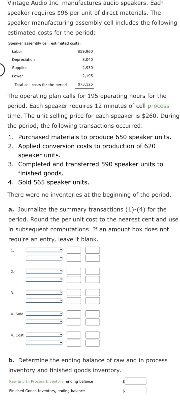 Vintage Audio Inc. manufactures audio speakers. Each
speaker requires $96 per unit of direct materials. The
speaker manufacturing assembly cell includes the following
estimated costs for the period:
Speaker assembly cell, estimated costs:
Labor
Depreciation
Supplies
Power
Total cell costs for the period
The operating plan calls for 195 operating hours for the
period. Each speaker requires 12 minutes of cell process
time. The unit selling price for ach speaker is $260. During
the period, the following transactions occurred:
1. Purchased materials to produce 650 speaker units.
2. Applied conversion costs to production of 620
speaker units.
3. Completed and transferred 590 speaker units to
finished goods.
4. Sold 565 speaker units.
There were no inventories at the beginning of the period.
a. Journalize the summary transactions (1)-(4) for the
period. Round the per unit cost to the nearest cent and use
in subsequent computations. If an amount box does not
require an entry, leave it blank.
1.
$59,960
8,040
2,930
2,195
$73,125
2.
3.
4. Sale
4. Cost
b. Determine the ending balance of raw and in process
inventory and finished goods inventory.
Raw and In Process Inventory, ending balance
Finished Goods Inventory, ending balance