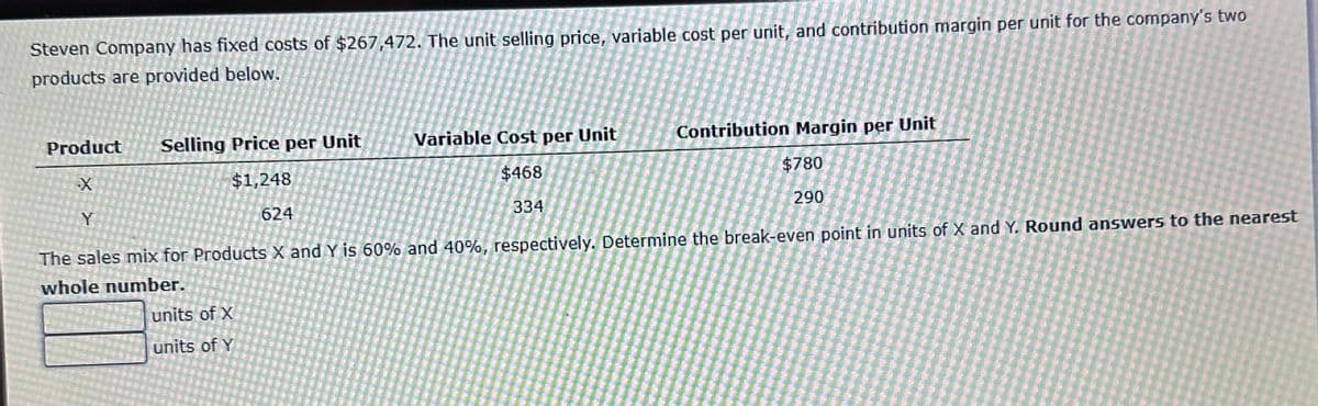 Steven Company has fixed costs of $267,472. The unit selling price, variable cost per unit, and contribution margin per unit for the company's two
products are provided below.
Y
Variable Cost per Unit
$468
334
Product Selling Price per Unit
X
$1,248
624
The sales mix for Products X and Y is 60% and 40%, respectively. Determine the break-even point in units of X and Y. Round answers to the nearest
whole number.
units of X
units of Y
Contribution Margin per Unit
$780
290