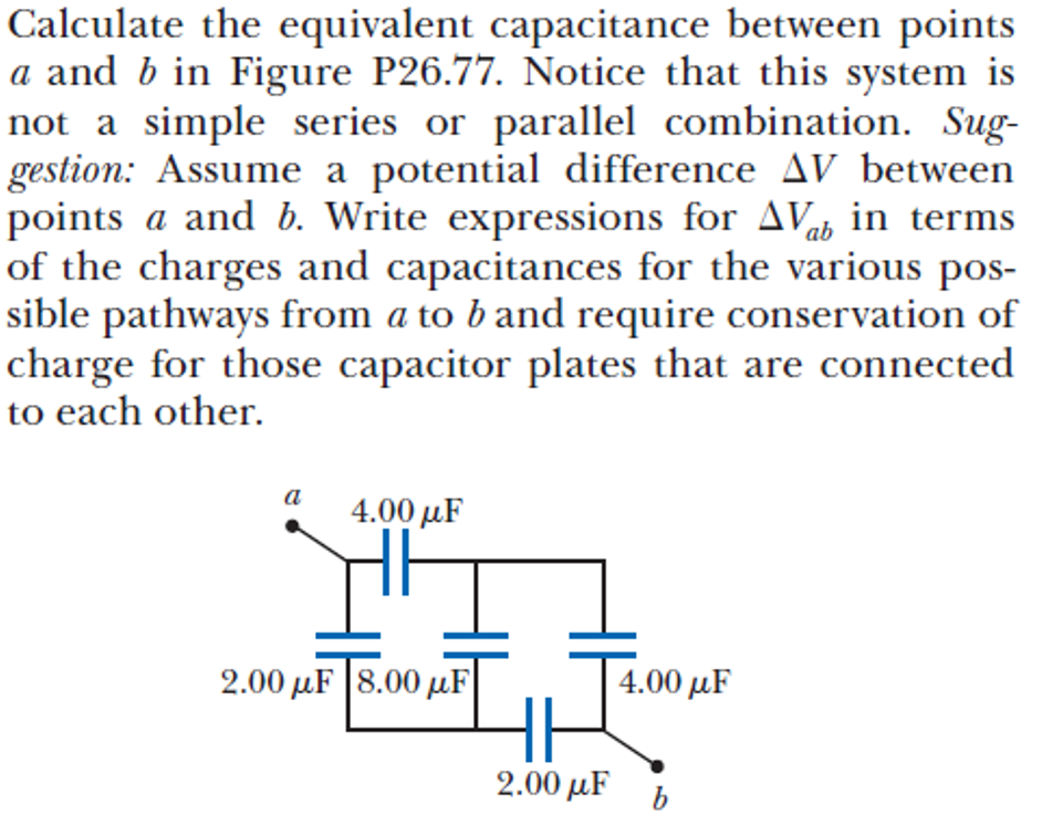 Calculate the equivalent capacitance between points
a and b in Figure P26.77. Notice that this system is
not a simple series or parallel combination. Sug-
gestion: Assume a potential difference AV between
points a and b. Write expressions for AVa in terms
of the charges and capacitances for the various pos-
sible pathways from a to b and require conservation of
charge for those capacitor plates that are connected
to each other.
a
4.00 µF
2.00 µF |8.00 uF
4.00 µF
2.00 µF
