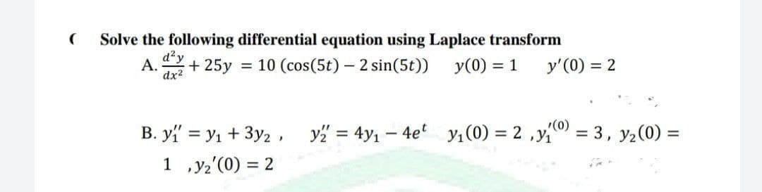 Solve the following differential equation using Laplace transform
d²y
A.
dx2
+ 25y
= 10 (cos(5t) – 2 sin(5t)) y(0) = 1
y'(0) = 2
(0)
B. y = y1 + 3y2 ,
y" = 4y1 – 4e' y1(0) = 2 ,y
= 3, y2(0) =
%3D
1 ,y2'(0) = 2
