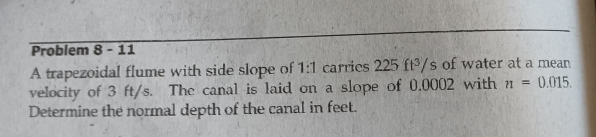 Problem 8 - 11
A trapezoidal flume with side slope of 1:1 carries 225 ft3/s of water at a mean
velocity of 3 ft/s. The canal is laid on a slope of 0.0002 with n =
Determine the normal depth of the canal in feet.
0.015.
