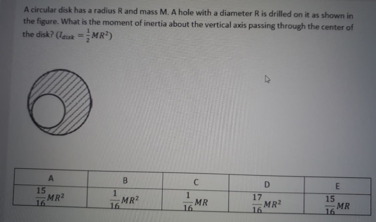 A circular disk has a radius R and mass M. A hole with a diameter R is drilled on it as shown in
the figure. What is the moment of inertia about the vertical axis passing through the center of
the disk? (laisk = MR)
B
C
15
MR2
16
1
MR2
16
MR
16
17
MR2
16
15
MR
16
