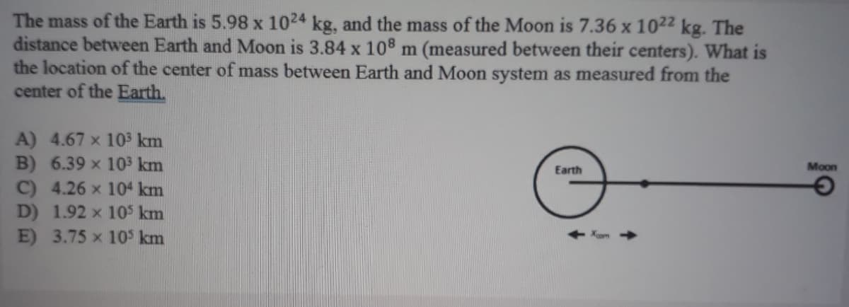 The mass of the Earth is 5.98 x 1024 kg, and the mass of the Moon is 7.36 x 1022 kg. The
distance between Earth and Moon is 3.84 x 108 m (measured between their centers). What is
the location of the center of mass between Earth and Moon system as measured from the
center of the Earth,
A) 4.67 x 103 km
B) 6.39 x 103 km
C) 4.26 x 104 km
D) 1.92 x 10$ km
E) 3.75 x 105 km
Earth
Moon
