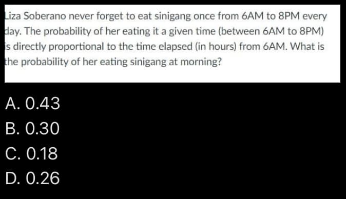 Liza Soberano never forget to eat sinigang once from 6AM to 8PM every
day. The probability of her eating it a given time (between 6AM to 8PM)
is directly proportional to the time elapsed (in hours) from 6AM. What is
the probability of her eating sinigang at morning?
A. 0.43
B. 0.30
C. 0.18
D. 0.26