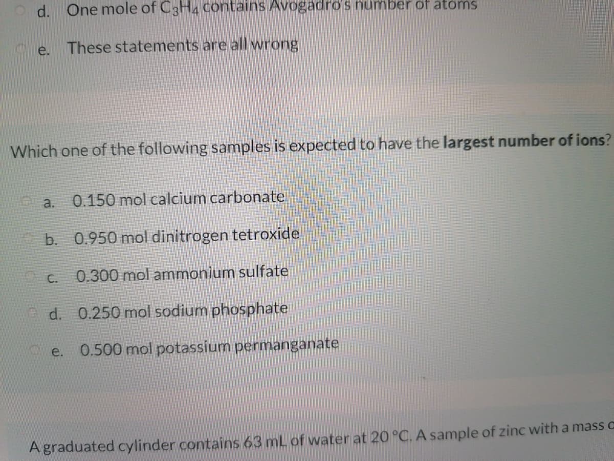Od. One mole of C3H4 contains Avogadros number of atoms
e.
These statements are all wrong
Which one of the following samples is expected to have the largest number of ions?
0.150 mol calcium carbonate
a.
b. 0.950 mol dinitrogen tetroxide
C.
0.300 mol ammonium sulfate
d. 0.250 mol sodium phosphate
0.500 mol potassium permanganate
e.
A graduated cylinder contains 63 mL of water at 20 °C. A sample of zinc with a mass c
