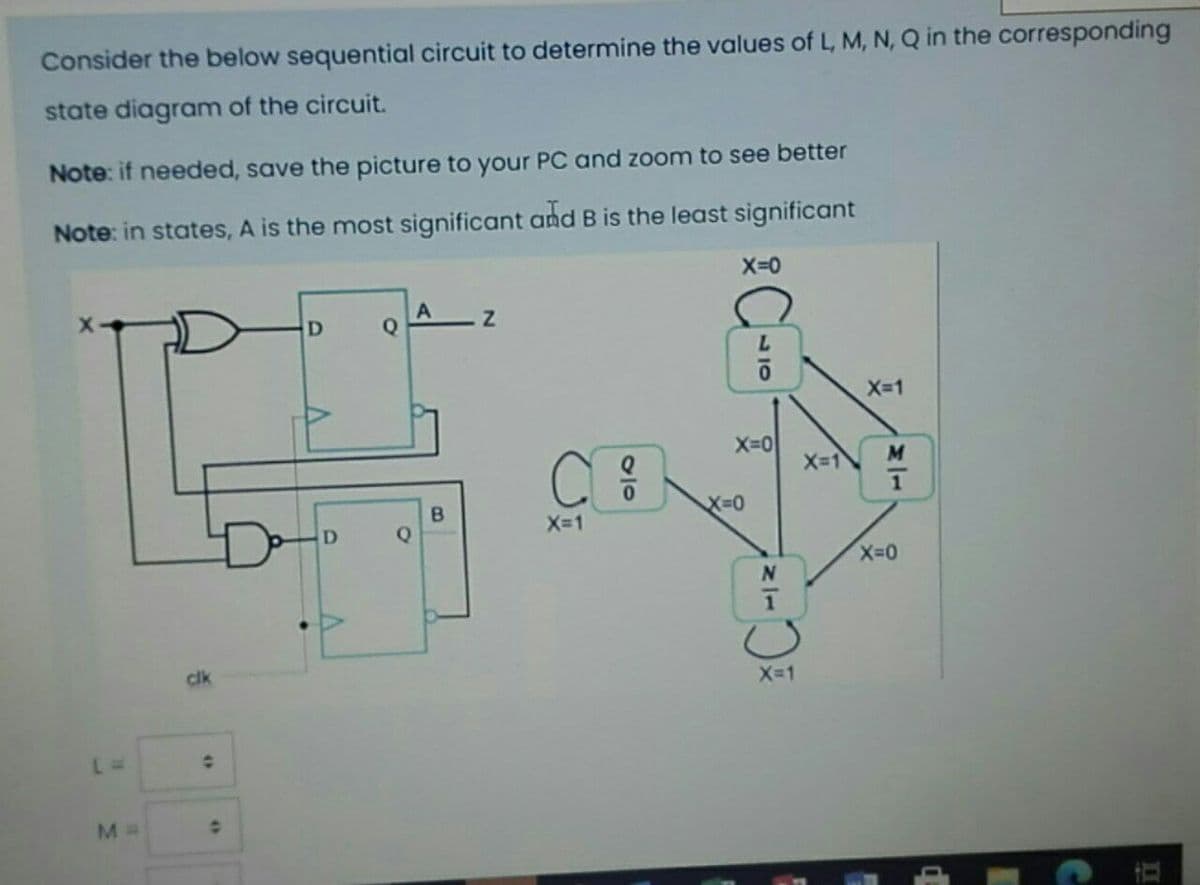 Consider the below sequential circuit to determine the values of L, M, N, Q in the corresponding
state diagram of the circuit.
Note: if needed, save the picture to your PC and zoom to see better
Note: in states, A is the most significant and B is the least significant
Q
X-1
X-0
X-1
X-D0
Q
X-1
cik
X-1
30
B.
