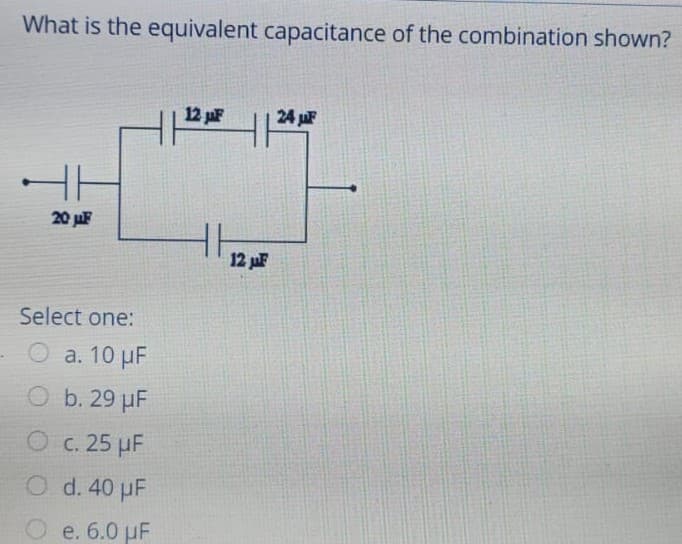 What is the equivalent capacitance of the combination shown?
12 pF
24 juF
20 juF
12 uF
Select one:
O a. 10 µF
O b. 29 µF
O c. 25 µF
O d. 40 µF
O e. 6.0 uF

