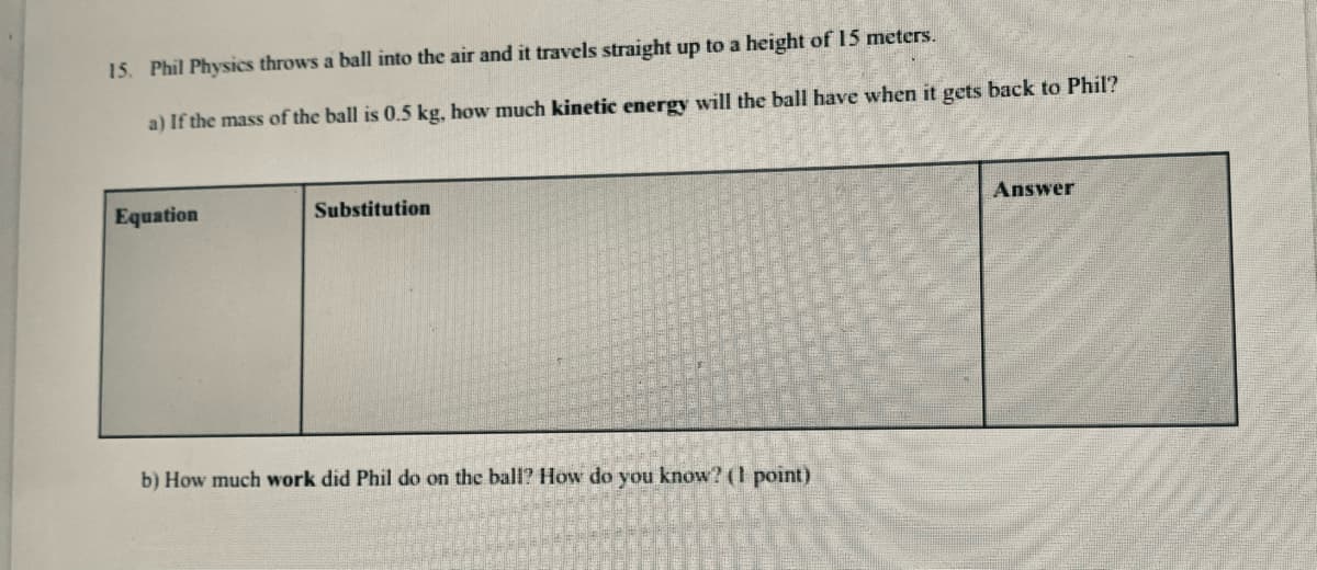 15. Phil Physics throws a ball into the air and it travels straight up to a height of 15 meters.
a) If the mass of the ball is 0.5 kg, how much kinetic energy will the ball have when it gets back to Phil?
Equation
Substitution
Answer
b) How much work did Phil do on the ball? How do you know? (1 point)

