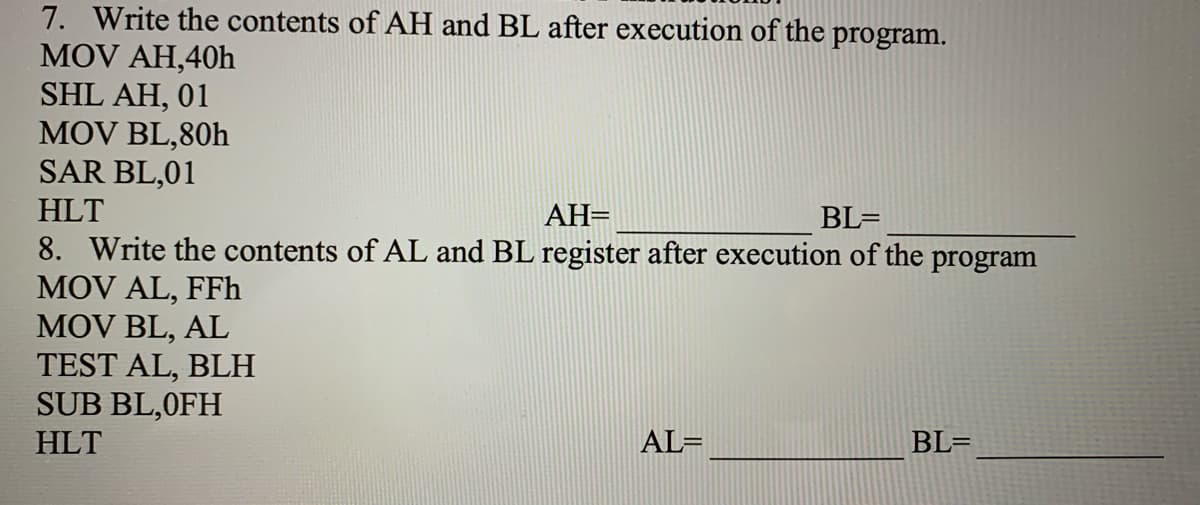 7. Write the contents of AH and BL after execution of the program.
MOV AH,40h
SHL AH, 01
MOV BL,80h
SAR BL,01
HLT
AH=
BL=
8. Write the contents of AL and BL register after execution of the program
MOV AL, FFh
MOV BL, AL
TEST AL, BLH
SUB BL,0FH
HLT
AL=
BL=
