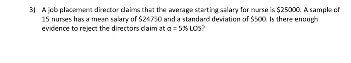 3) A job placement director claims that the average starting salary for nurse is $25000. A sample of
15 nurses has a mean salary of $24750 and a standard deviation of $500. Is there enough
evidence to reject the directors claim at oa = 5% LOS?
