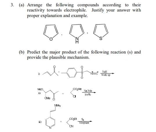 3. (a) Arrange the following compounds according to their
reactivity towards electrophile. Justify your answer with
proper explanation and example.
(b) Predict the major product of the following reaction (s) and
provide the plausible mechanism.
NaH
Wark up
MeO
NaMe
OMe
M
Coa
Moghre
