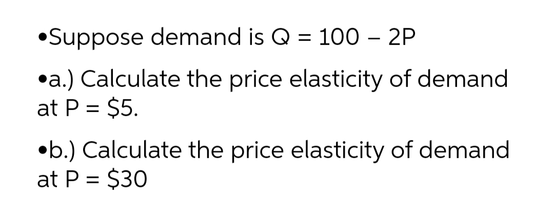 •Suppose demand is Q = 100 – 2P
•a.) Calculate the price elasticity of demand
at P = $5.
•b.) Calculate the price elasticity of demand
at P = $30
