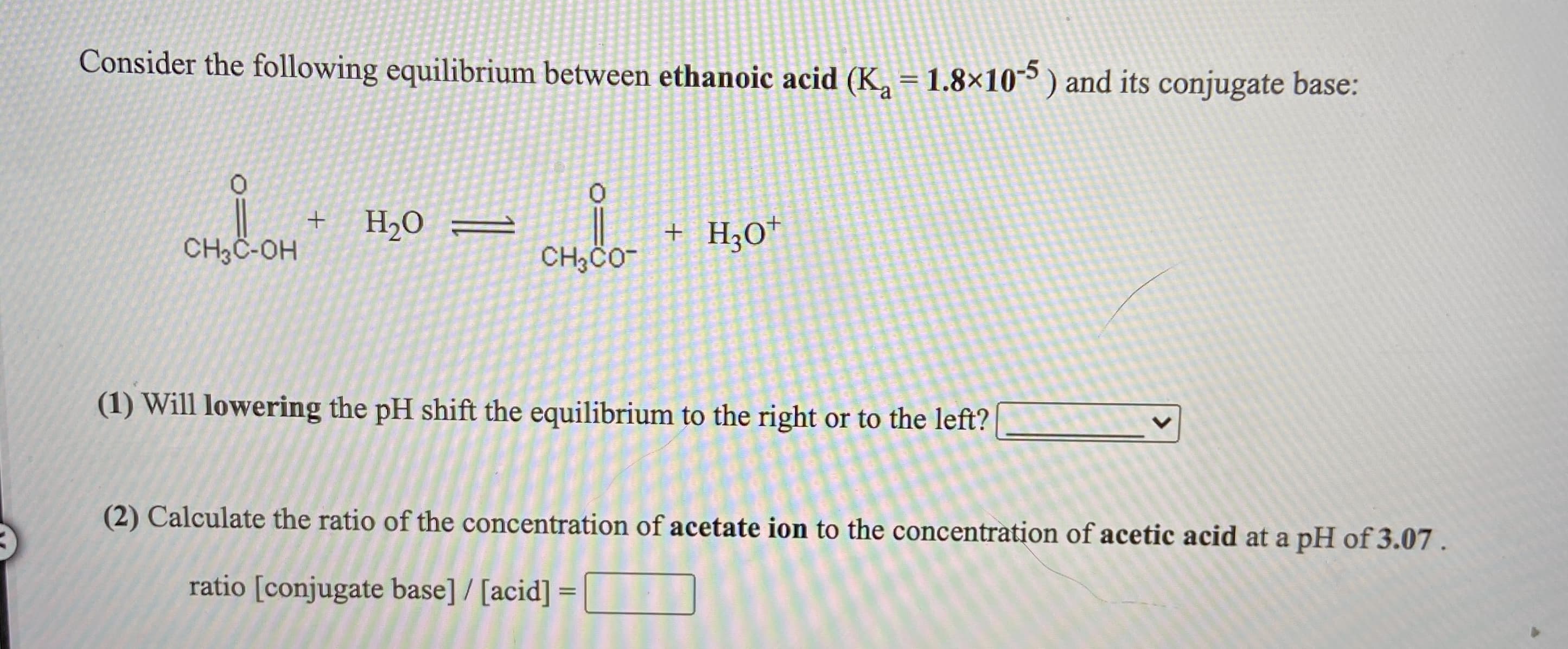Consider the following equilibrium between ethanoic acid (K, = 1.8×10 ) and its conjugate base:
H2O
+ H;O*
CH3C-OH
(1) Will lowering the pH shift the equilibrium to the right or to the left?
(2) Calculate the ratio of the concentration of acetate ion to the concentration of acetic acid at a pH of 3.07.
ratio [conjugate base] / [acid] =
