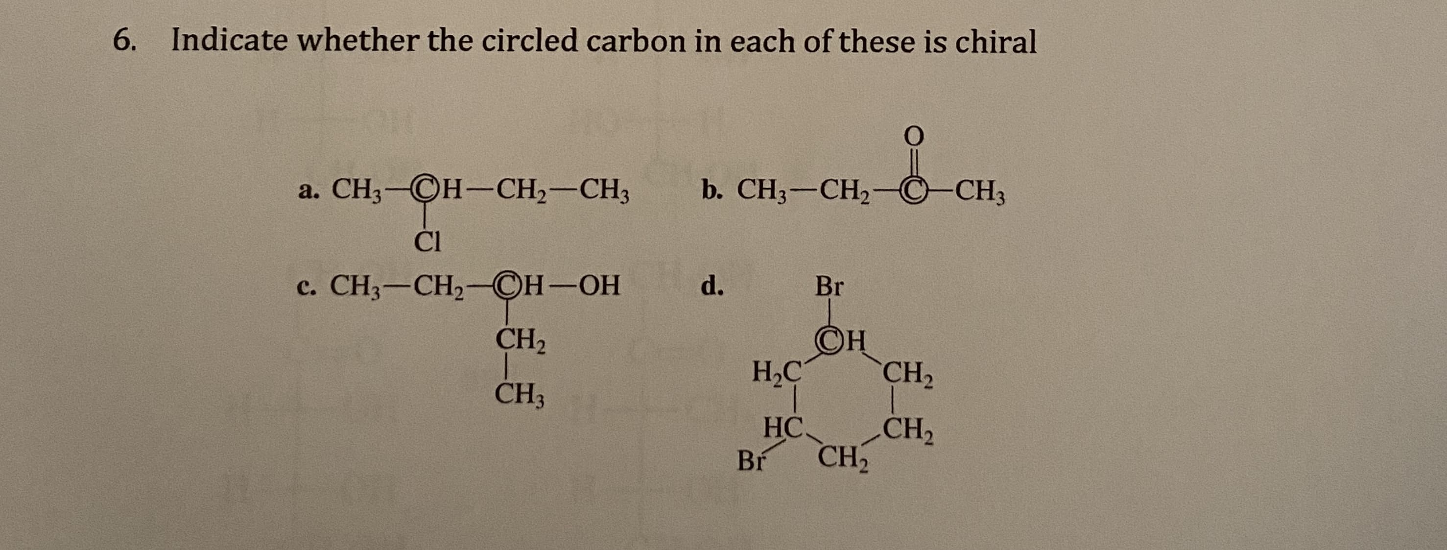 6. Indicate whether the circled carbon in each of these is chiral
a. CH3-CH-CH2-CH3
b. CH3-CH2-C-CH3
Cl
c. CH3-CH2-CH-OH
d.
Br
CH2
©H
H,C
CH2
CH3
HC.
CH2
Br
CH

