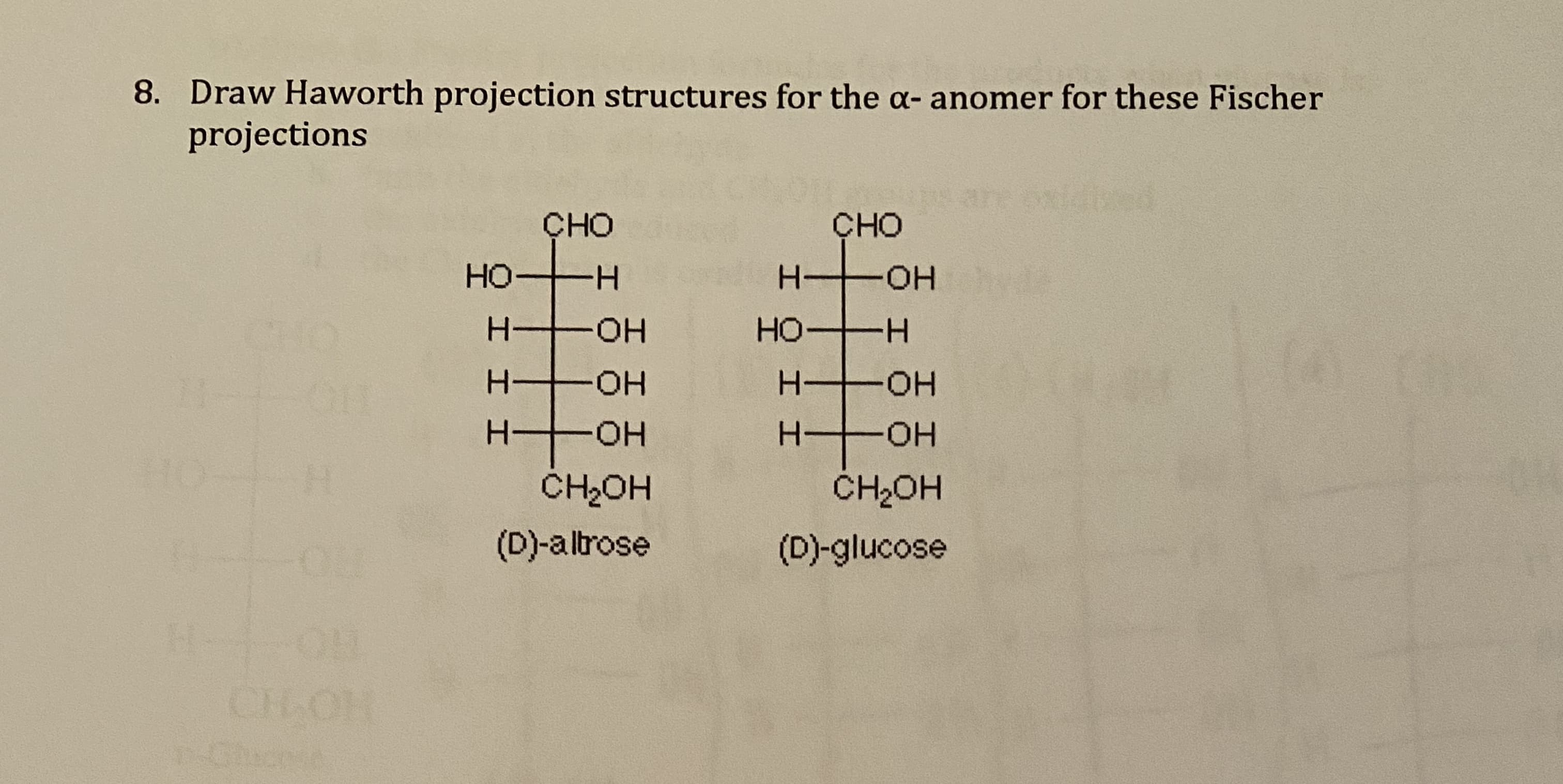 8. Draw Haworth projection structures for the a- anomer for these Fischer
projections
ÇHO
CHO
но-
-H-
H-
HO-
CH
HO H
-HO-
HO-
H-
HO-
H OH
CH2OH
CH2OH
(D)-altrose
(D)-glucose
HHH
