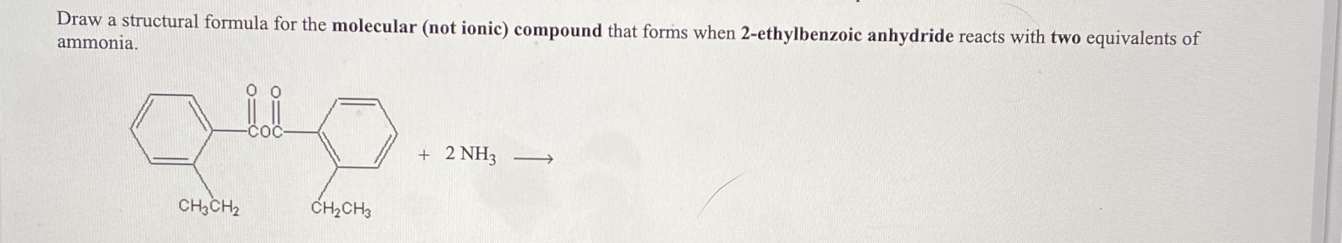 Draw a structural formula for the molecular (not ionic) compound that forms when 2-ethylbenzoic anhydride reacts with two equivalents of
ammonia.
+ 2 NH3
CH3CH2
CH2CH3
