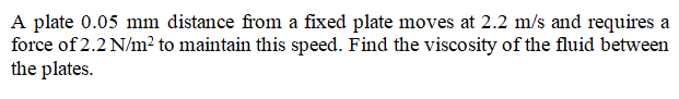 A plate 0.05 mm distance from a fixed plate moves at 2.2 m/s and requires a
force of 2.2 N/m² to maintain this speed. Find the viscosity of the fluid between
the plates.
