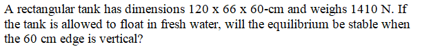 A rectangular tank has dimensions 120 x 66 x 60-cm and weighs 1410 N. If
the tank is allowed to float in fresh water, will the equilibrium be stable when
the 60 cm edge is vertical?
