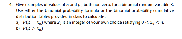 4. Give examples of values of n and p , both non-zero, for a binomial random variable X.
Use either the binomial probability formula or the binomial probability cumulative
distribution tables provided in class to calculate:
a) P(X = xo) where xo is an integer of your own choice satisfying 0 < x, < n.
b) P(X > x,)
