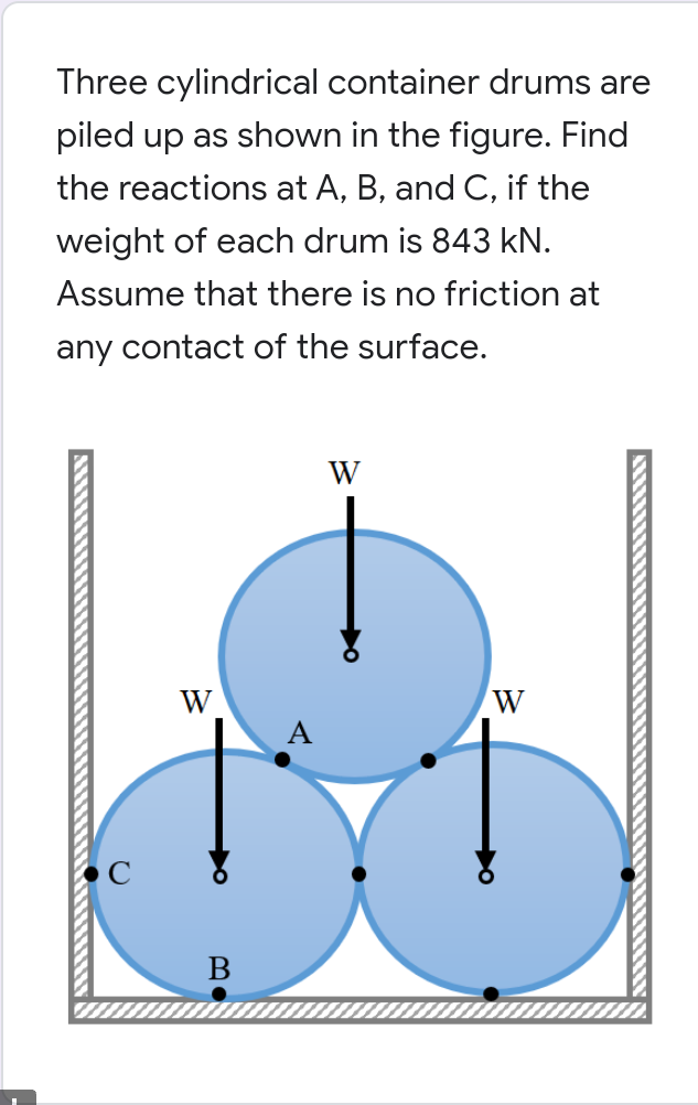 Three cylindrical container drums are
piled up as shown in the figure. Find
the reactions at A, B, and C, if the
weight of each drum is 843 kN.
Assume that there is no friction at
any contact of the surface.
W
W
W
