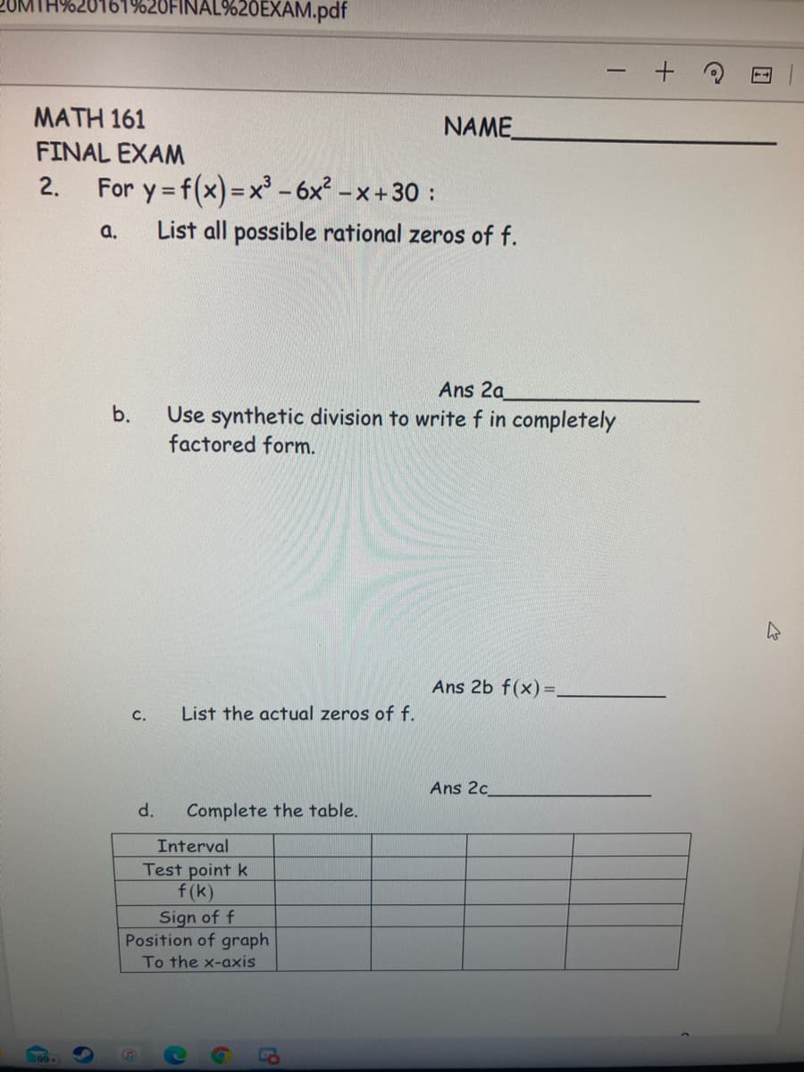 2UMTH%20161%20FINAL%20EXAM.pdf
MATH 161
NAME
FINAL EXAM
2.
For y = f(x)=x'- 6x² – x +30 :
a.
List all possible rational zeros of f.
Ans 2a
Use synthetic division to writef in completely
factored form.
b.
Ans 2b f(x) =,
C.
List the actual zeros of f.
Ans 2c
d.
Complete the table.
Interval
Test point k
f(k)
Sign of f
Position of graph
To the x-axis
