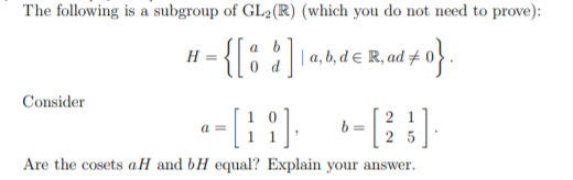 The following is a subgroup of GL2(R) (which you do not need to prove):
{[: ']
{o aa, b, d e R, ad #
H :
Consider
2 1
Are the cosets aH and bH equal? Explain your answer.
