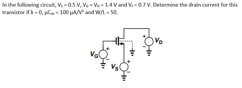 In the following circuit, Vs = 0.5 V, VG = VD = 1.4 V and V = 0.7 V. Determine the drain current for this
transistor if A = 0, µCox = 100 µA/V? and W/L = 50.
%3D
VD
