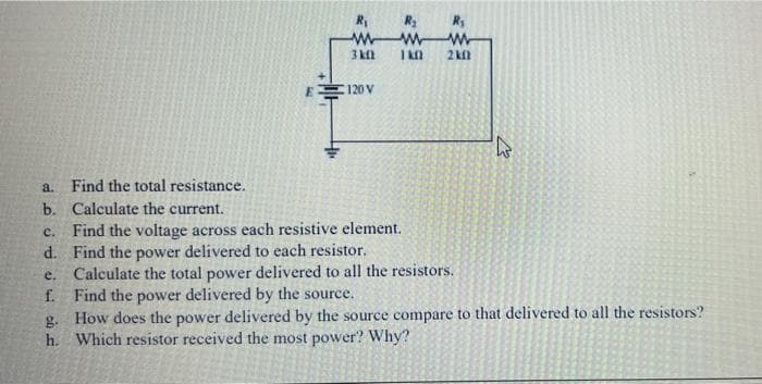 I kn
2 kil
E 120 V
a. Find the total resistance.
b. Calculate the current.
Find the voltage across each resistive element.
d. Find the power delivered to each resistor.
e. Calculate the total power delivered to all the resistors.
f. Find the power delivered by the source.
g. How does the power delivered by the source compare to that delivered to all the resistors?
h. Which resistor received the most power? Why?
c.
