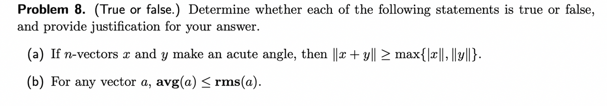 Problem 8. (True or false.) Determine whether each of the following statements is true or false,
and provide justification for your answer.
(a) If n-vectors x and y make an acute angle, then ||x + y|| > max{|x||, ||y||}.
(b) For any vector a, avg(a) < rms(a).
