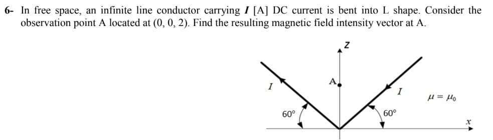 6- In free space, an infinite line conductor carrying I [A] DC current is bent into L shape. Consider the
observation point A located at (0, 0, 2). Find the resulting magnetic field intensity vector at A.
A,
I
I
Ont = 1
60°
60°
