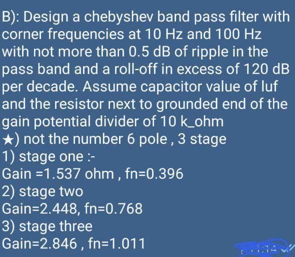 B): Design a chebyshev band pass filter with
corner frequencies at 10 Hz and 100 Hz
with not more than 0.5 dB of ripple in the
pass band and a roll-off in excess of 120 dB
per decade. Assume capacitor value of luf
and the resistor next to grounded end of the
gain potential divider of 10 k_ohm
*) not the number 6 pole , 3 stage
1) stage one :-
Gain =1.537 ohm, fn=0.396
2) stage two
Gain=2.448, fn=D0.768
3) stage three
Gain=2.846 , fn=D1.011
