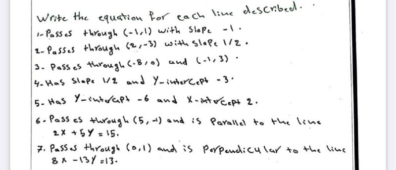 Write the equation Por cach line described.
1- Pass es through (-1,1) with Slope -1 ·
1- Passes through (2,-3) with Slope 1/2.
3. Pass es through (-8,0) and (-,3) ·
4-Has Slop /2 and Y-interc.pt-3.
5- Has Y-sutorapt -6 and
X-mtrcept 2.
6- Pass es through (5, -) and is Parallel to the line
2X +5Y = 15.
%3D
7. Passes through (o,1) and is Porpendicular to the line
8* -13Y =13.
