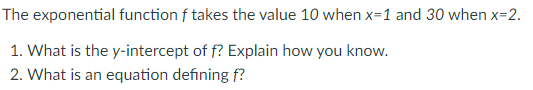 The exponential function f takes the value 10 when x=1 and 30 when x=2.
1. What is the y-intercept of f? Explain how you know.
2. What is an equation defining f?
