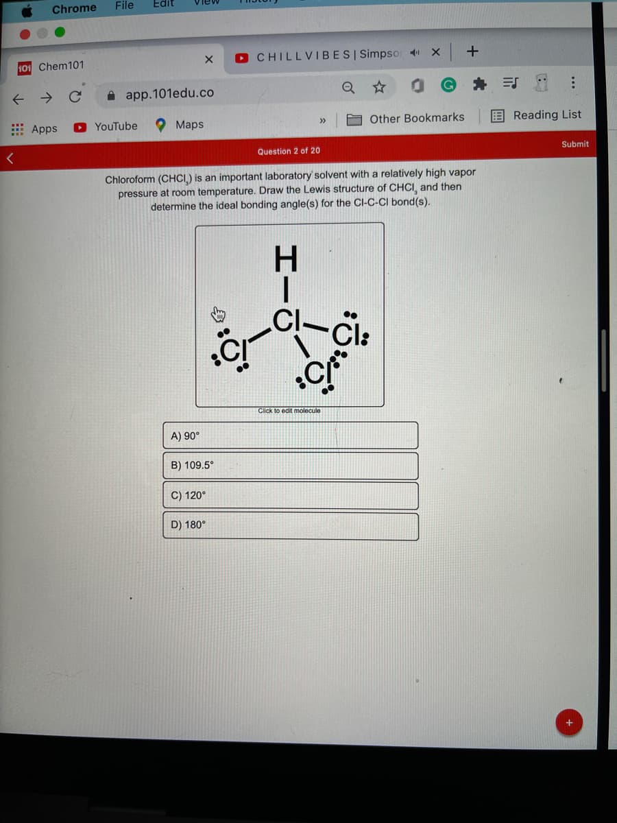 Chrome
File
Edit
View
O CHILLVIBESI Simpsor
101 Chem101
->
A app.101edu.co
: Apps
O YouTube
O Maps
Other Bookmarks
E Reading List
>>
Question 2 of 20
Submit
Chloroform (CHCI.) is an important laboratory solvent with a relatively high vapor
pressure at room temperature. Draw the Lewis structure of CHCI, and then
determine the ideal bonding angle(s) for the ClI-C-CI bond(s).
H.
Cl:
Click to edit molecule
A) 90°
B) 109.5°
C) 120°
D) 180°
...
