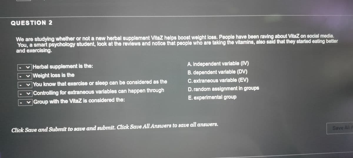 QUESTION 2
We are studying whether or not a new herbal supplement VitaZ helps boost weight loss. People have been raving about VitaZ on social media.
You, a smart psychology student, look at the reviews and notice that people who are taking the vitamins, also said that they started eating better
and exercising.
v Herbal supplement is the:
♥ Weight loss is the
A. independent variable (IV)
B. dependent variable (DV)
C. extraneous variable (EV)
You know that exercise or sleep can be considered as the
v Controlling for extraneous variables can happen through
D. random assignment in groups
vGroup with the VitaZ is considered the:
E. experimental group
Click Save and Submit to save and submit. Click Save All Answers to save all answers.
Save All A
